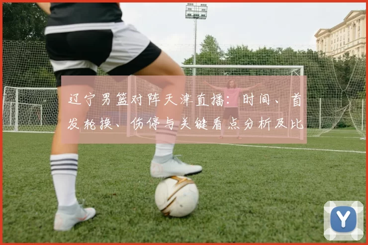 辽宁男篮对阵天津直播：时间、首发轮换、伤停与关键看点分析及比赛影响