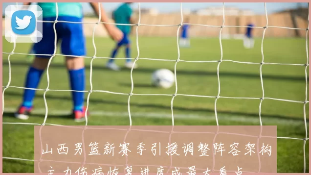 山西男篮新赛季引援调整阵容架构 主力伤病恢复进度成最大看点