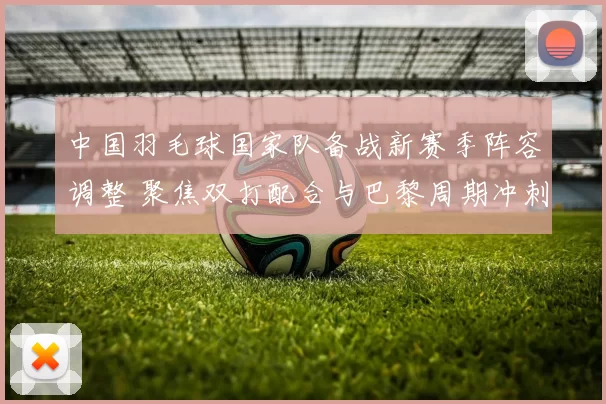 中国羽毛球国家队备战新赛季阵容调整 聚焦双打配合与巴黎周期冲刺