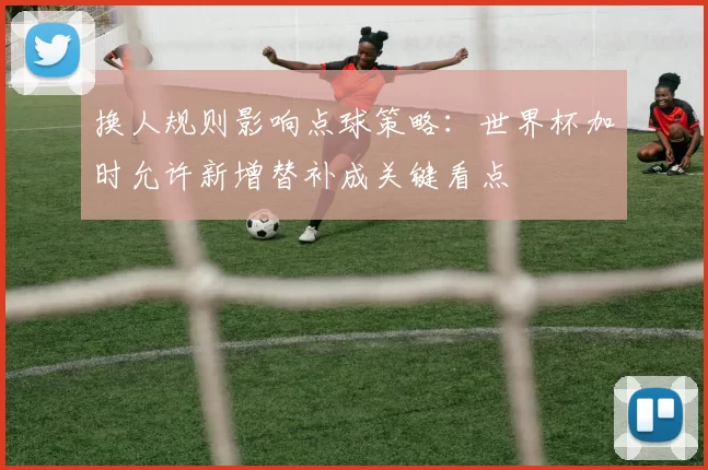 换人规则影响点球策略：世界杯加时允许新增替补成关键看点