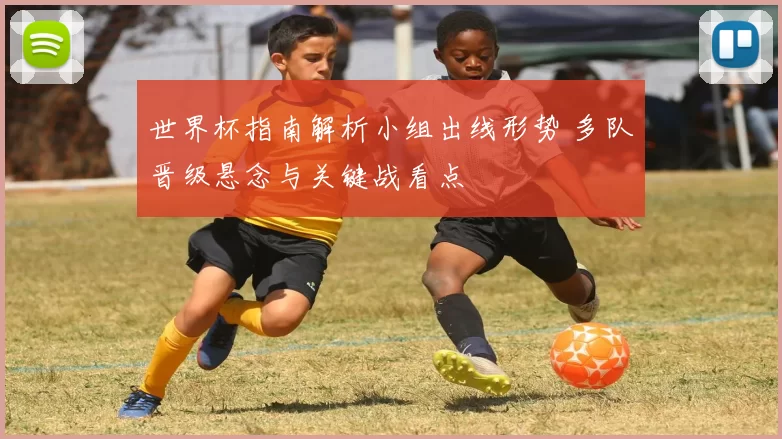 世界杯指南解析小组出线形势 多队晋级悬念与关键战看点