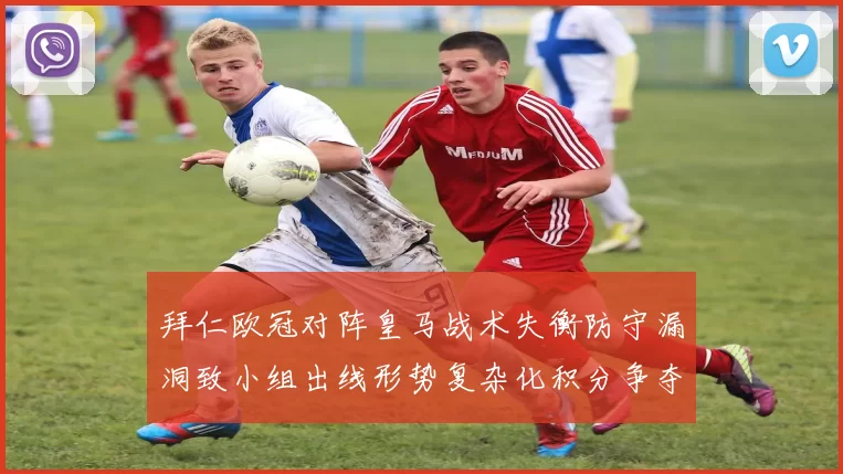 拜仁欧冠对阵皇马战术失衡防守漏洞致小组出线形势复杂化积分争夺加剧