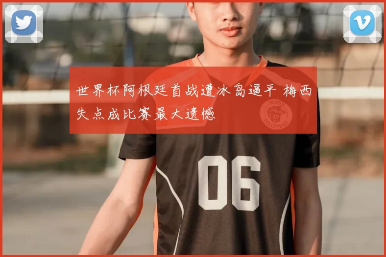 世界杯阿根廷首战遭冰岛逼平 梅西失点成比赛最大遗憾