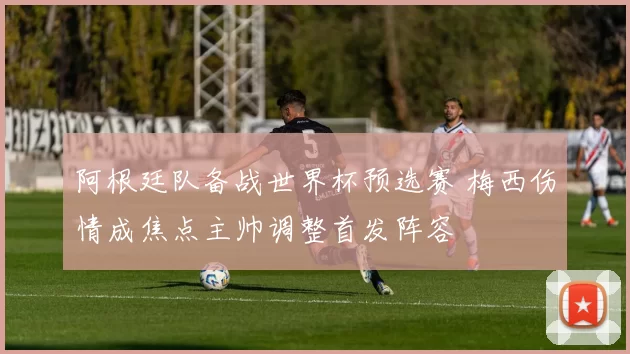 阿根廷队备战世界杯预选赛 梅西伤情成焦点主帅调整首发阵容
