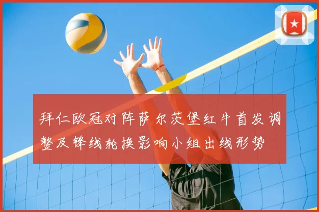 拜仁欧冠对阵萨尔茨堡红牛首发调整及锋线轮换影响小组出线形势