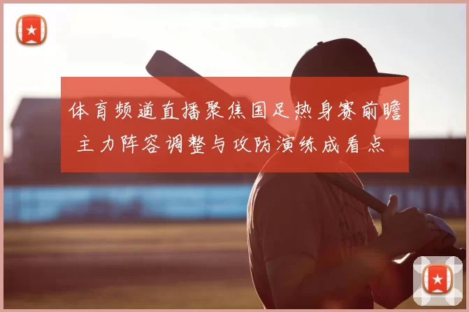 体育频道直播聚焦国足热身赛前瞻 主力阵容调整与攻防演练成看点