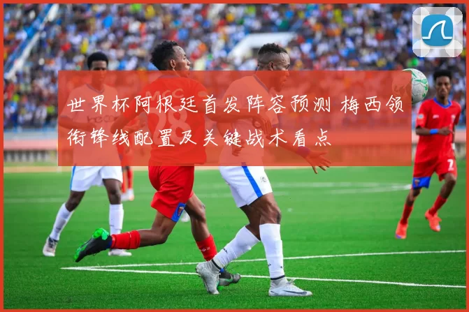 世界杯阿根廷首发阵容预测 梅西领衔锋线配置及关键战术看点