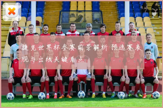 捷克世界杯参赛前景解析 预选赛表现与出线关键看点