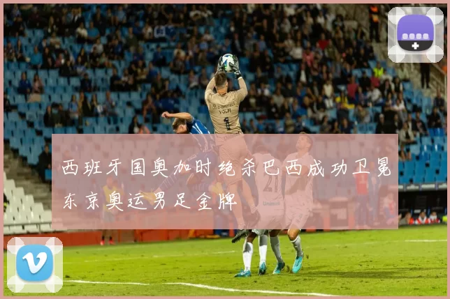西班牙国奥加时绝杀巴西成功卫冕东京奥运男足金牌