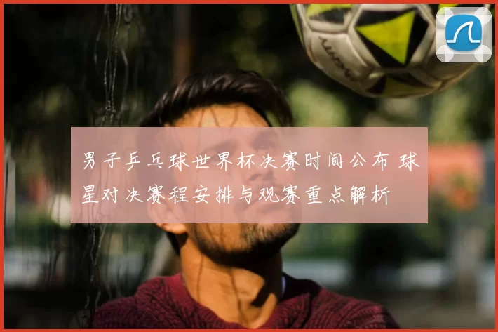 男子乒乓球世界杯决赛时间公布 球星对决赛程安排与观赛重点解析