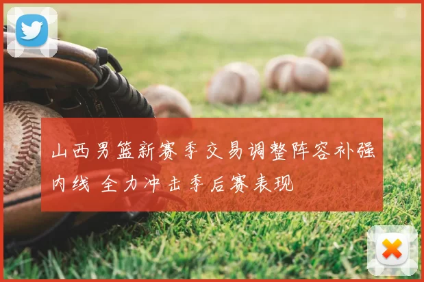 山西男篮新赛季交易调整阵容补强内线 全力冲击季后赛表现