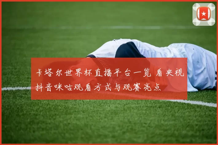 卡塔尔世界杯直播平台一览 看央视抖音咪咕观看方式与观赛亮点