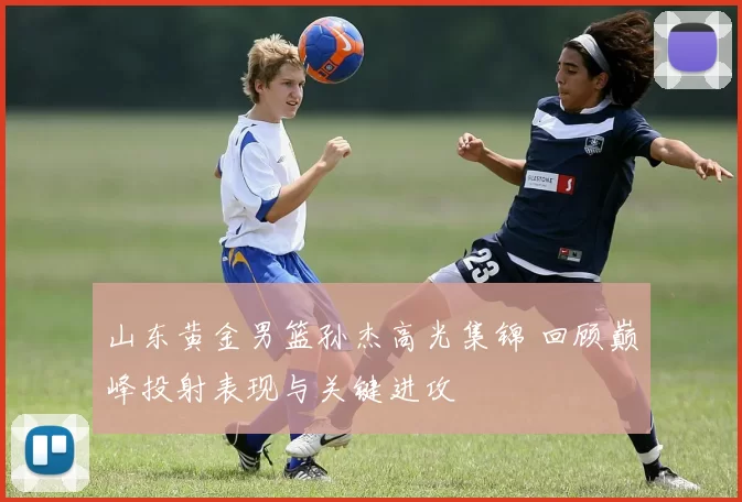 山东黄金男篮孙杰高光集锦 回顾巅峰投射表现与关键进攻