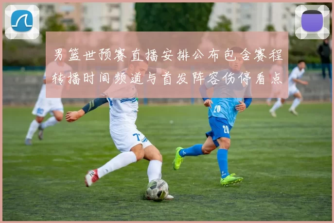 男篮世预赛直播安排公布包含赛程转播时间频道与首发阵容伤停看点