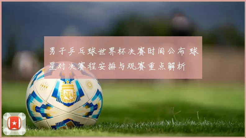 男子乒乓球世界杯决赛时间公布 球星对决赛程安排与观赛重点解析