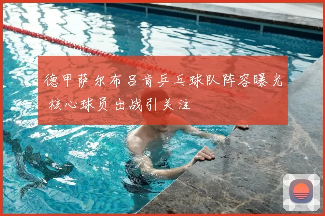 德甲萨尔布吕肯乒乓球队阵容曝光 核心球员出战引关注