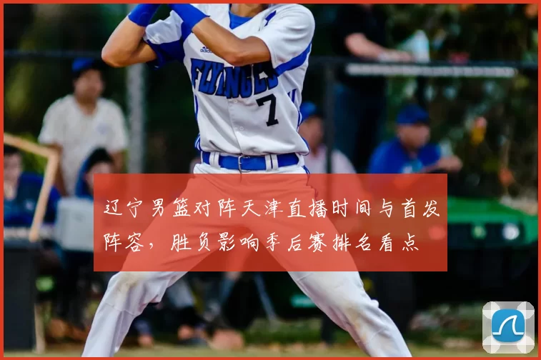 辽宁男篮对阵天津直播时间与首发阵容，胜负影响季后赛排名看点