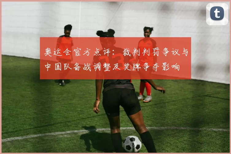 奥运会官方点评：裁判判罚争议与中国队备战调整及奖牌争夺影响