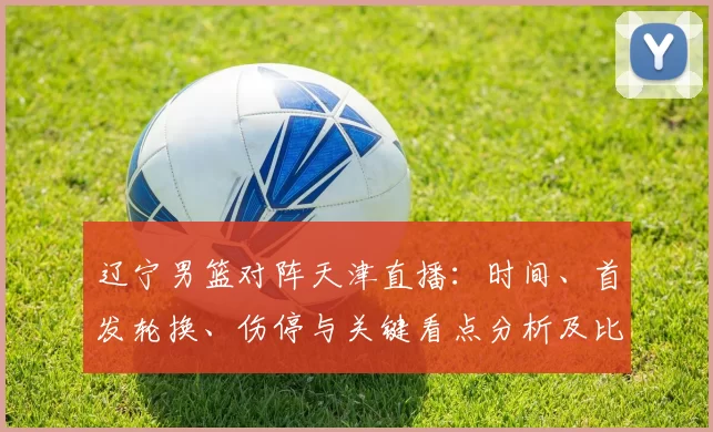 辽宁男篮对阵天津直播：时间、首发轮换、伤停与关键看点分析及比赛影响