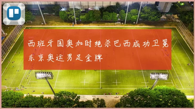 西班牙国奥加时绝杀巴西成功卫冕东京奥运男足金牌