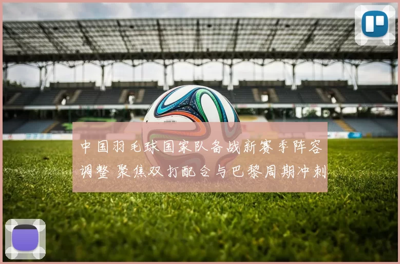 中国羽毛球国家队备战新赛季阵容调整 聚焦双打配合与巴黎周期冲刺