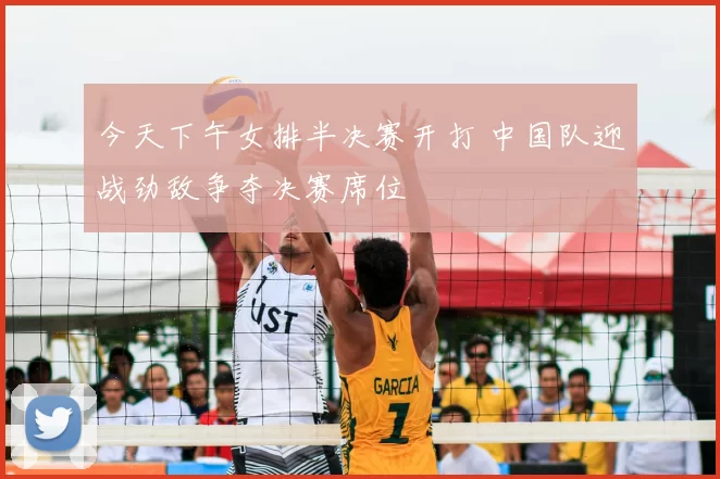 今天下午女排半决赛开打 中国队迎战劲敌争夺决赛席位