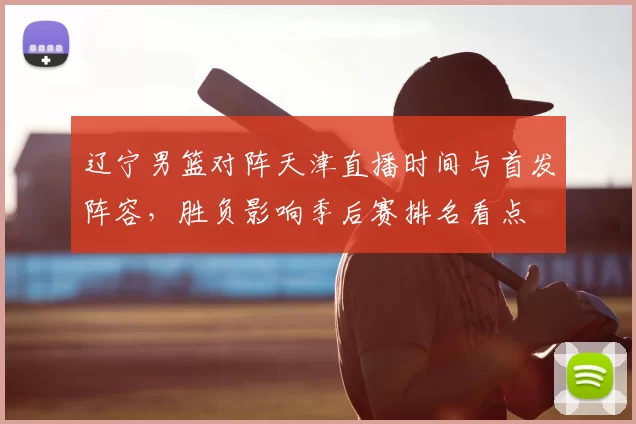 辽宁男篮对阵天津直播时间与首发阵容，胜负影响季后赛排名看点