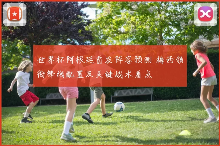 世界杯阿根廷首发阵容预测 梅西领衔锋线配置及关键战术看点