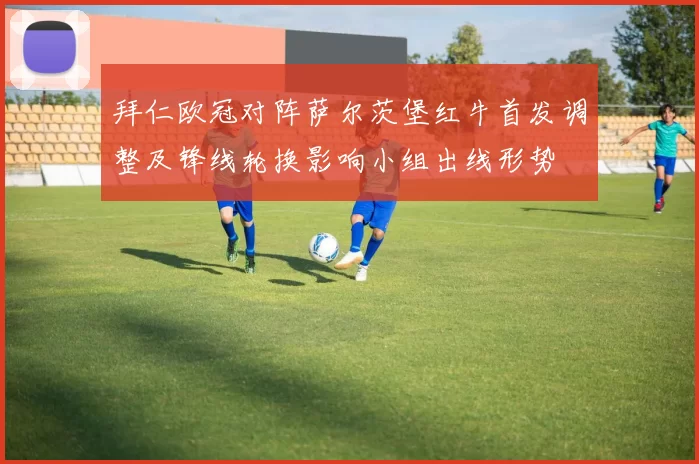 拜仁欧冠对阵萨尔茨堡红牛首发调整及锋线轮换影响小组出线形势