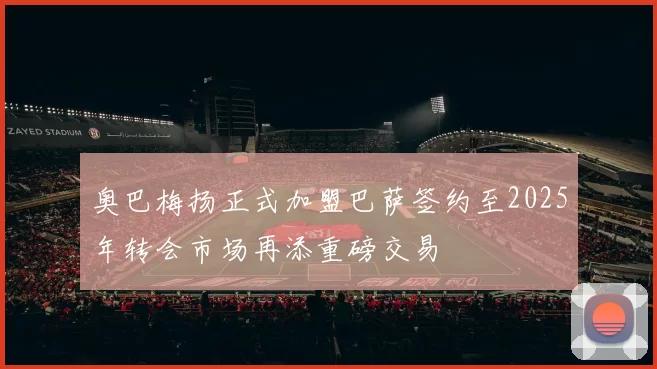 奥巴梅扬正式加盟巴萨签约至2025年转会市场再添重磅交易