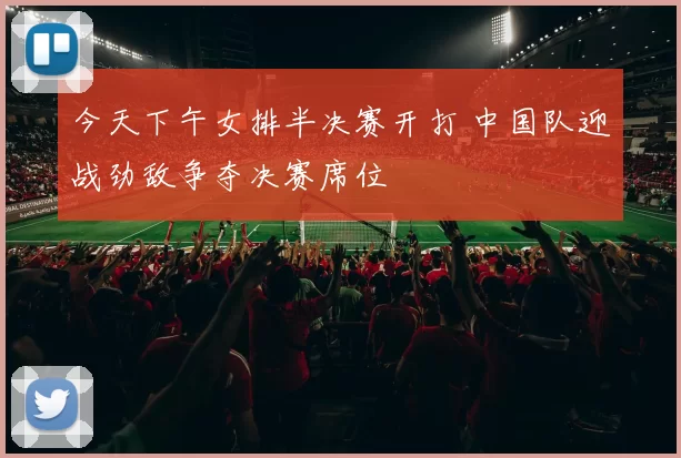 今天下午女排半决赛开打 中国队迎战劲敌争夺决赛席位