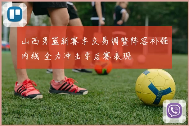 山西男篮新赛季交易调整阵容补强内线 全力冲击季后赛表现