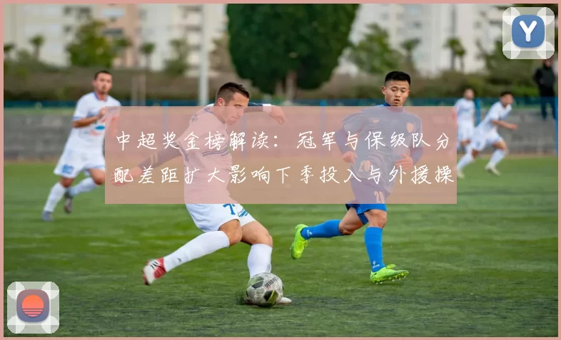 中超奖金榜解读：冠军与保级队分配差距扩大影响下季投入与外援操作
