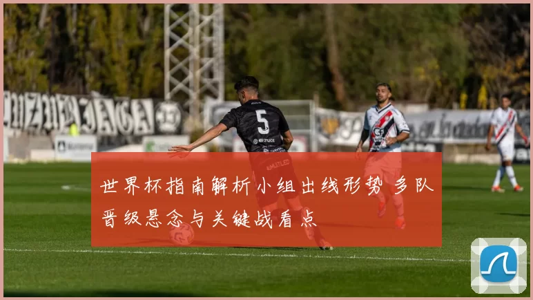 世界杯指南解析小组出线形势 多队晋级悬念与关键战看点