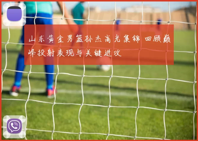山东黄金男篮孙杰高光集锦 回顾巅峰投射表现与关键进攻