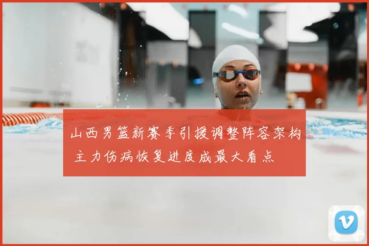 山西男篮新赛季引援调整阵容架构 主力伤病恢复进度成最大看点