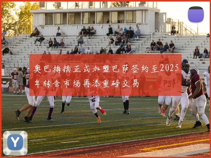 奥巴梅扬正式加盟巴萨签约至2025年转会市场再添重磅交易