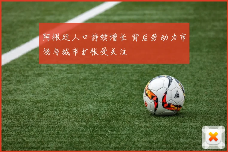 阿根廷人口持续增长 背后劳动力市场与城市扩张受关注