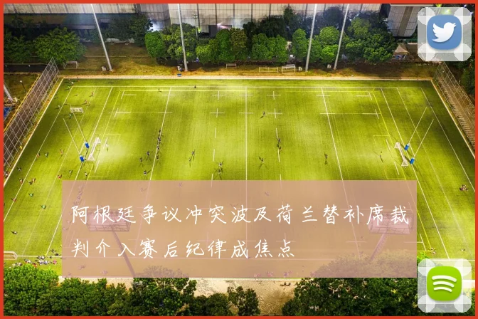 阿根廷争议冲突波及荷兰替补席裁判介入赛后纪律成焦点