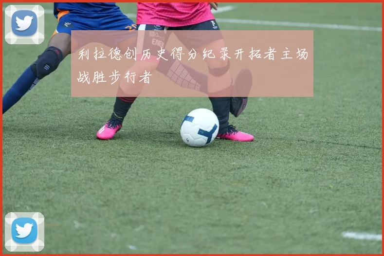 利拉德创历史得分纪录开拓者主场战胜步行者