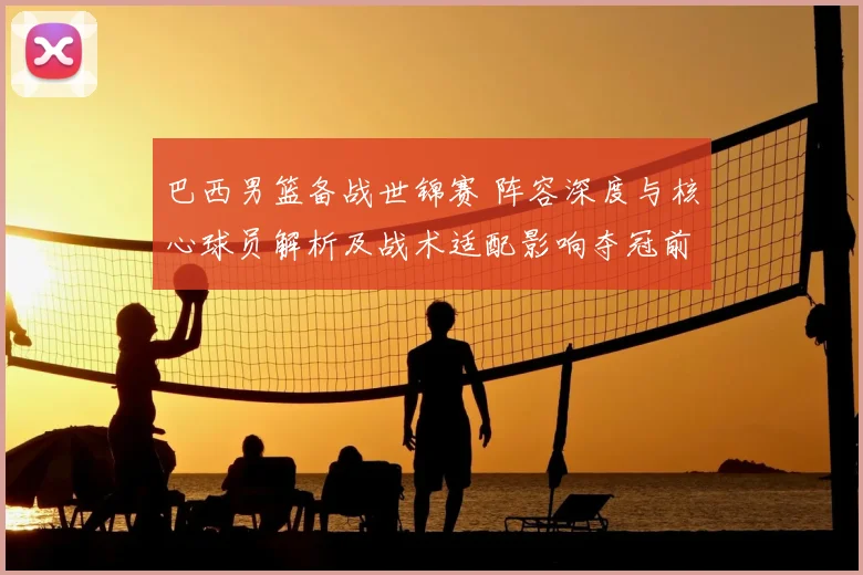 巴西男篮备战世锦赛 阵容深度与核心球员解析及战术适配影响夺冠前景