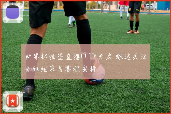 世界杯抽签直播CCTV开启 球迷关注分组结果与赛程安排