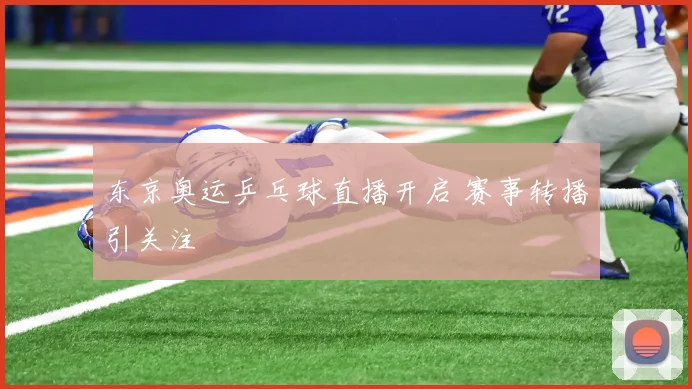 东京奥运乒乓球直播开启 赛事转播引关注