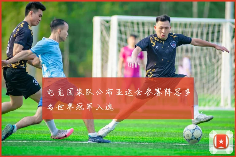 电竞国家队公布亚运会参赛阵容多名世界冠军入选