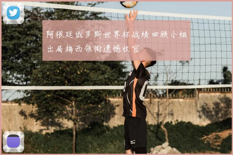 阿根廷俄罗斯世界杯战绩回顾小组出局梅西领衔遗憾收官