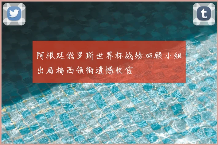 阿根廷俄罗斯世界杯战绩回顾小组出局梅西领衔遗憾收官