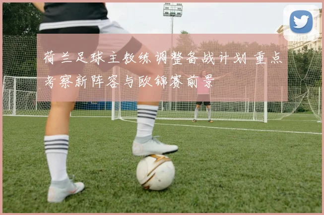 荷兰足球主教练调整备战计划 重点考察新阵容与欧锦赛前景